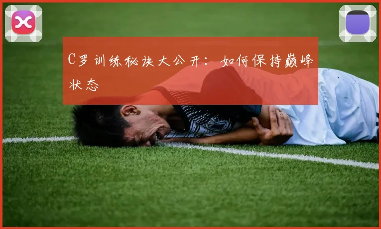 C罗训练秘诀大公开:如何保持巅峰状态