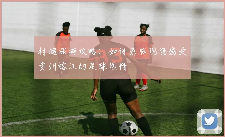 村超旅游攻略：如何亲临现场感受贵州榕江的足球热情