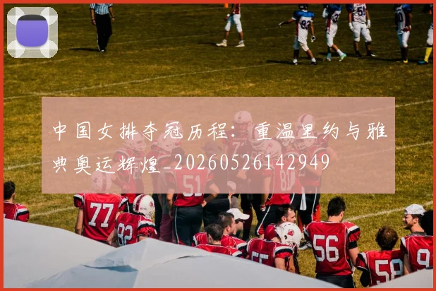 中国女排夺冠历程：重温里约与雅典奥运辉煌_20260526142949