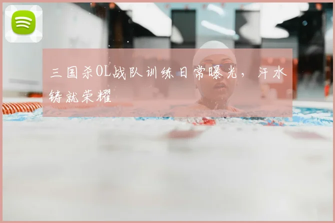 三国杀OL战队训练日常曝光，汗水铸就荣耀