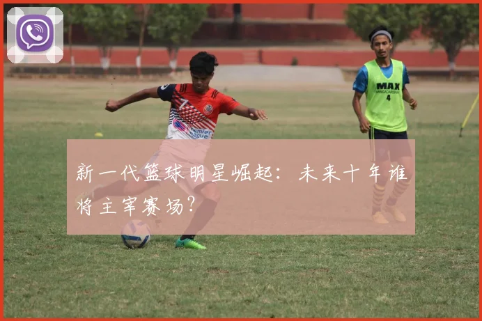 新一代篮球明星崛起：未来十年谁将主宰赛场？