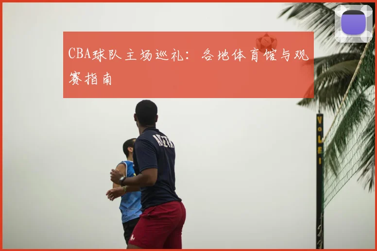 CBA球队主场巡礼：各地体育馆与观赛指南