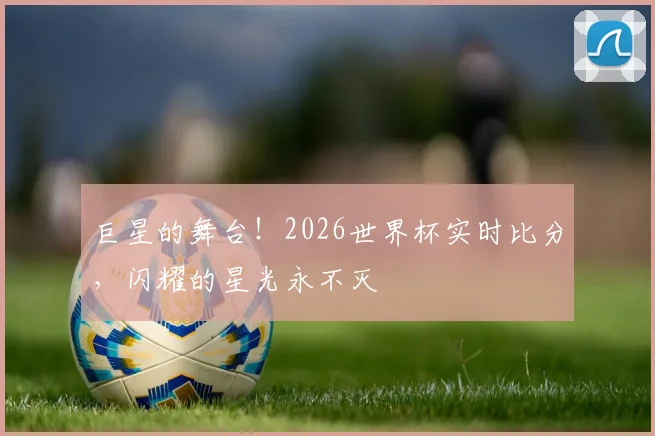 巨星的舞台！2026世界杯实时比分，闪耀的星光永不灭