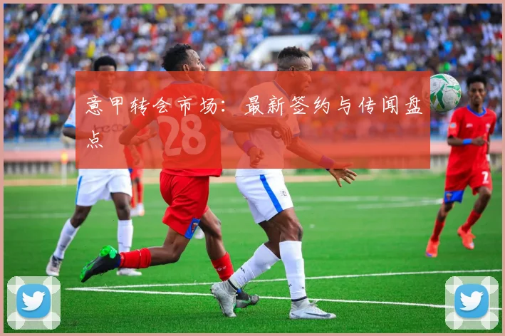 意甲转会市场：最新签约与传闻盘点