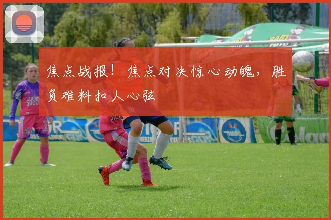 焦点战报！焦点对决惊心动魄，胜负难料扣人心弦
