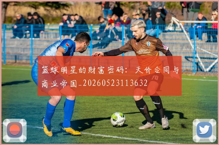 篮球明星的财富密码：天价合同与商业帝国_20260523113632