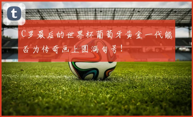 C罗最后的世界杯葡萄牙黄金一代能否为传奇画上圆满句号!