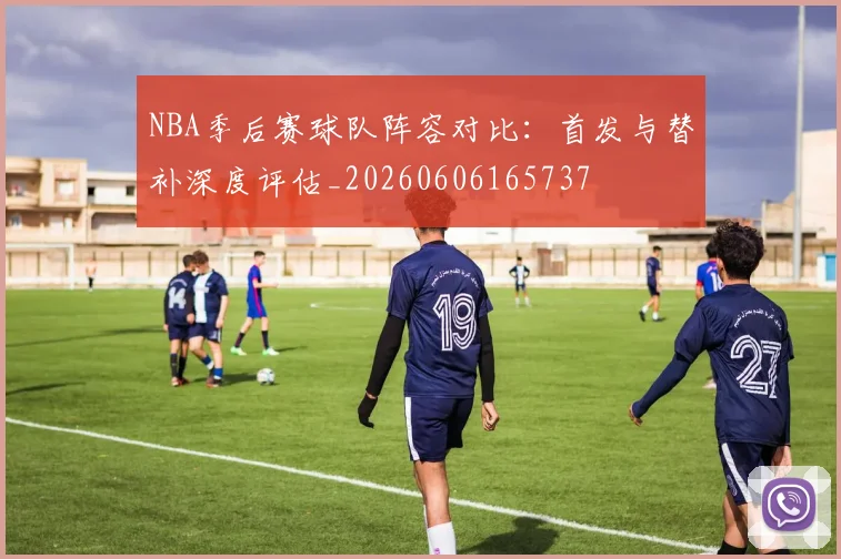 NBA季后赛球队阵容对比:首发与替补深度评估_20260606165737