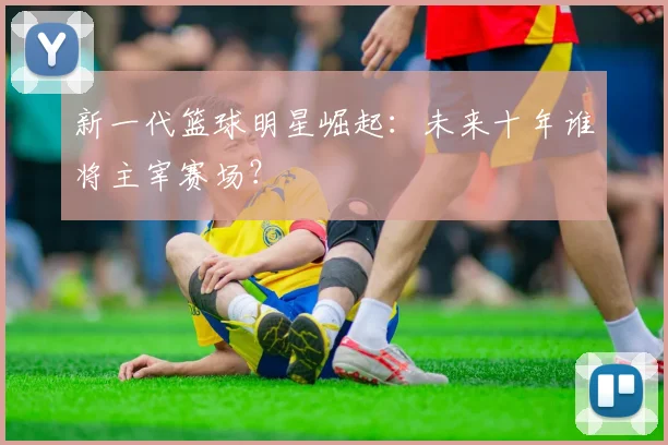新一代篮球明星崛起：未来十年谁将主宰赛场？