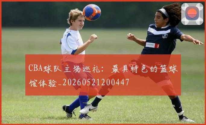 CBA球队主场巡礼：最具特色的篮球馆体验_20260521200447