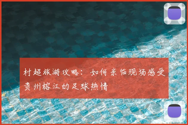 村超旅游攻略：如何亲临现场感受贵州榕江的足球热情